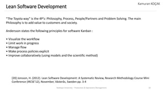 Yeditepe University – Production & Operations Management 33
Lean Software Development
Kamuran KOÇAK
“The Toyota way” is the 4P’s: Philosophy, Process, People/Partners and Problem Solving. The main
Philosophy is to add value to customers and society.
Andersson states the following principles for software Kanban :
• Visualize the workflow
• Limit work in progress
• Manage flow
• Make process policies explicit
• Improve collaboratively (using models and the scientific method)
[20] Jonsson, H. (2012). Lean Software Development: A Systematic Review, Research Methodology Course Mini
Conference (IRCSE’12), November, Västerås, Sweden pp. 3-4
 