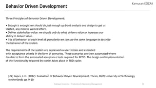 Yeditepe University – Production & Operations Management 35
Behavior Driven Development
Kamuran KOÇAK
Three Principles of Behavior Driven Development:
• Enough is enough: we should do just enough up-front analysis and design to get us
started, any more is wasted effort.
• Deliver stakeholder value: we should only do what delivers value or increases our
ability to deliver value.
• It is all behavior: at each level of granularity we can use the same language to describe
the behavior of the system
The requirements of the system are expressed as user stories and extended
with acceptance criteria in the form of scenarios. These scenarios are then automated where
feasible to form the automated acceptance tests required for ATDD. The design and implementation
of the functionality required by stories takes place in TDD cycles
[22] Lopes, J. H. (2012). Evaluation of Behavior-Driven Development, Thesis, Delft University of Technology,
Netherlands pp. 9-10
 
