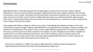 Yeditepe University – Production & Operations Management 40
Conclusion
Kamuran KOÇAK
Agile Methods offer a reasonable approach for the high degree of change and uncertainty in today’s software
development. There are proven principles employed in Agile Methods that, when applied singularly under the right
circumstances, result in lower risk projects and ultimately better productivity and quality (e.g., smaller teams result in
lower risks due to the better communications). Additionally, when these are combined with other agile principles,
there can be a synergy that provides even more traction on the project goals (e.g., small teams and pair programming
result in fewer errors and less rework).
Since ungoverned software change can often be very costly, a methodology that addresses change can be a very
useful tool for a project manager. However, Agile Methods are not appropriate for all projects. A project manager must
consider the characteristics of the project to ensure that an Agile Method is appropriate. The impact on the people,
the process, and the project must all be considered. For example, if a team of largely junior members is applied to a
project that has very well understood requirements, and a mature software process is already in place in the
organizations, there are three characteristics that argue against applying Agile Methods as a whole. However, the
principle of small team might still be appropriate to reduce risks.
[17] Coram, M. & Bohner, S. (2005). The Impact of Agile Methods on Software Project Management,
Virginia Polytechnical Institute and State University Blacksburg, Virginia pp. 2
 