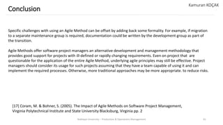 Yeditepe University – Production & Operations Management 41
Conclusion
Kamuran KOÇAK
Specific challenges with using an Agile Method can be offset by adding back some formality. For example, if migration
to a separate maintenance group is required, documentation could be written by the development group as part of
the transition.
Agile Methods offer software project managers an alternative development and management methodology that
provides good support for projects with ill-defined or rapidly changing requirements. Even on project that are
questionable for the application of the entire Agile Method, underlying agile principles may still be effective. Project
managers should consider its usage for such projects assuming that they have a team capable of using it and can
implement the required processes. Otherwise, more traditional approaches may be more appropriate. to reduce risks.
[17] Coram, M. & Bohner, S. (2005). The Impact of Agile Methods on Software Project Management,
Virginia Polytechnical Institute and State University Blacksburg, Virginia pp. 2
 
