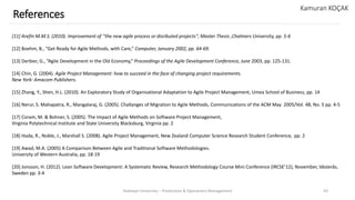 Yeditepe University – Production & Operations Management 43
References
Kamuran KOÇAK
[11] Arefin M.M.S. (2010). Improvement of ‘‘the new agile process or disributed projects’’, Master Thesis ,Chalmers University, pp. 5-6
[12] Boehm, B., “Get Ready for Agile Methods, with Care,” Computer, January 2002, pp. 64-69.
[13] Derbier, G., “Agile Development in the Old Economy,” Proceedings of the Agile Development Conference, June 2003, pp. 125-131.
[14] Chin, G. (2004). Agile Project Management: how to succeed in the face of changing project requirements.
New York: Amacom Publishers.
[15] Zhang, Y., Shen, H.L. (2010). An Exploratory Study of Organisational Adaptation to Agile Project Management, Umea School of Business, pp. 14
[16] Nerur, S. Mahapatra, R., Mangalaraj, G. (2005). Challanges of Migration to Agile Methods, Communications of the ACM May 2005/Vol. 48, No. 5 pp. 4-5
[17] Coram, M. & Bohner, S. (2005). The Impact of Agile Methods on Software Project Management,
Virginia Polytechnical Institute and State University Blacksburg, Virginia pp. 2
[18] Hoda, R., Noble, J., Marshall S. (2008). Agile Project Management, New Zealand Computer Science Research Student Conference, pp. 2
[19] Awad, M.A. (2005) A Comparison Between Agile and Traditional Software Methodologies.
University of Western Australia, pp. 18-19
[20] Jonsson, H. (2012). Lean Software Development: A Systematic Review, Research Methodology Course Mini Conference (IRCSE’12), November, Västerås,
Sweden pp. 3-4
 
