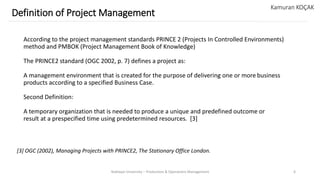 According to the project management standards PRINCE 2 (Projects In Controlled Environments)
method and PMBOK (Project Management Book of Knowledge)
The PRINCE2 standard (OGC 2002, p. 7) defines a project as:
A management environment that is created for the purpose of delivering one or more business
products according to a specified Business Case.
Second Definition:
A temporary organization that is needed to produce a unique and predefined outcome or
result at a prespecified time using predetermined resources. [3]
Yeditepe University – Production & Operations Management 6
Definition of Project Management
Kamuran KOÇAK
[3] OGC (2002), Managing Projects with PRINCE2, The Stationary Office London.
 