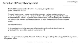 The PMBOK has an extended definition of a project, though the main
points are defined as such:
A project is a temporary endeavor undertaken to create a unique product, service, or
result. The temporary nature of projects indicates a definite beginning and end. The end is
reached when the project’s objectives have been achieved or when the project is terminated
because its objectives will not or cannot be met, or when the need for the project no longer
exists...
Definition follows as:
Project management is the application of knowledge, skills, tools, and techniques to
project activities to meet the project requirements. [4]
Yeditepe University – Production & Operations Management 7
Definition of Project Management
Kamuran KOÇAK
[4] Project Management Institute (1996). A Guide to the Project Management Body of Knowledge, PMI Publishing Division,
Sylvia/North Carolina.
 
