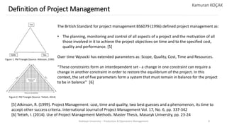 Yeditepe University – Production & Operations Management 8
Definition of Project Management
Kamuran KOÇAK
The British Standard for project management BS6079 (1996) defined project management as:
• The planning, monitoring and control of all aspects of a project and the motivation of all
those involved in it to achieve the project objectives on time and to the specified cost,
quality and performance. [5]
Over time Wysocki has extended parameters as: Scope, Quality, Cost, Time and Resources.
“These constraints form an interdependent set - a change in one constraint can require a
change in another constraint in order to restore the equilibrium of the project. In this
context, the set of five parameters form a system that must remain in balance for the project
to be in balance’’ [6]
[5] Atkinson, R. (1999). Project Management: cost, time and quality, two best guesses and a phenomenon, its time to
accept other success criteria. International Journal of Project Management Vol. 17, No. 6, pp. 337-342
[6] Tetteh, I. (2014). Use of Project Management Methods. Master Thesis, Masaryk University, pp. 23-24
Figure 1. PM Triangle (Source: Atkinson, 1999)
Figure 2. PM Triangle (Source: Tetteh, 2014)
 