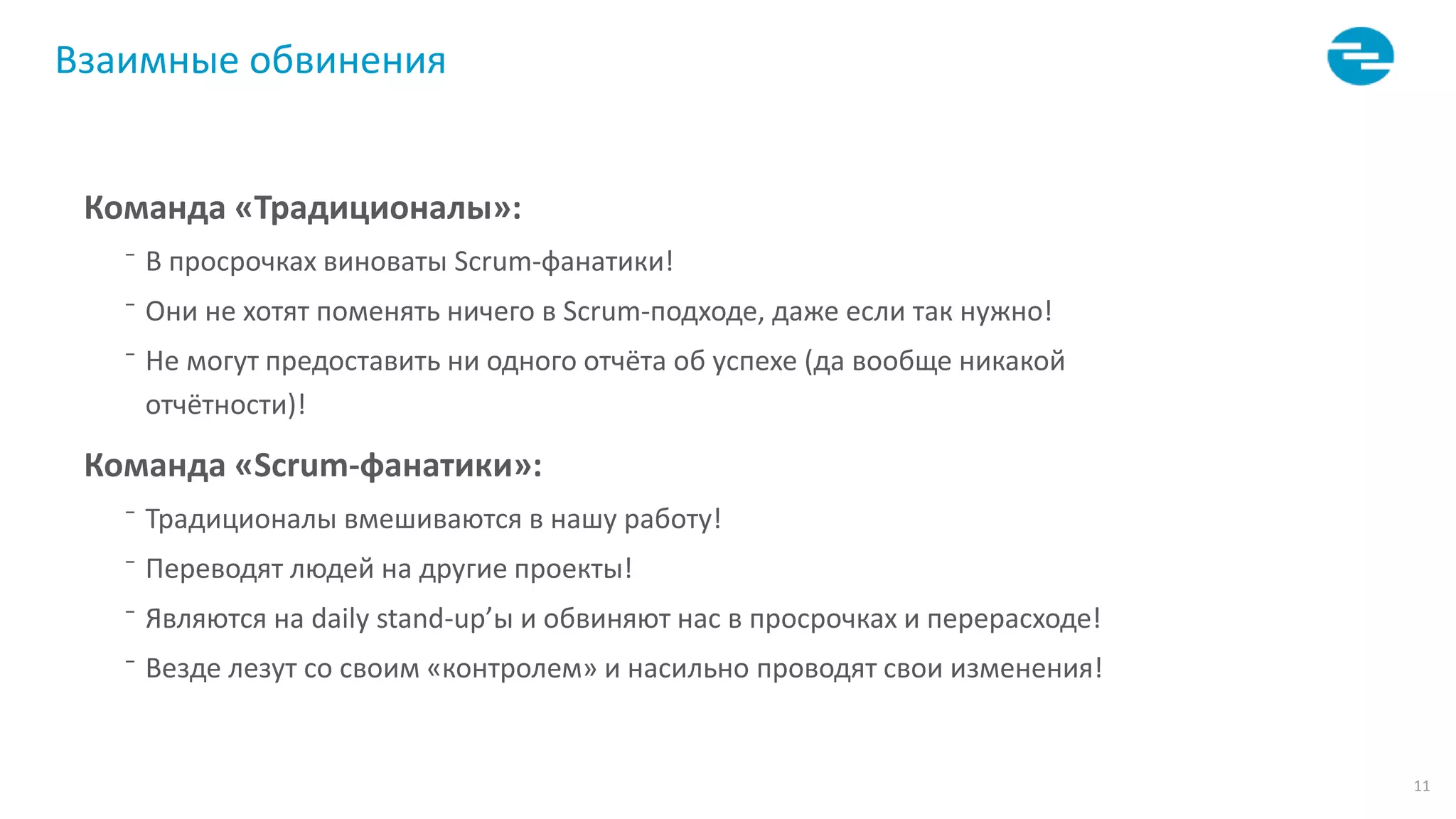 11
Взаимные обвинения
Команда «Традиционалы»:
⁻ В просрочках виноваты Scrum-фанатики!
⁻ Они не хотят поменять ничего в Scrum-подходе, даже если так нужно!
⁻ Не могут предоставить ни одного отчёта об успехе (да вообще никакой
отчётности)!
Команда «Scrum-фанатики»:
⁻ Традиционалы вмешиваются в нашу работу!
⁻ Переводят людей на другие проекты!
⁻ Являются на daily stand-up’ы и обвиняют нас в просрочках и перерасходе!
⁻ Везде лезут со своим «контролем» и насильно проводят свои изменения!
 