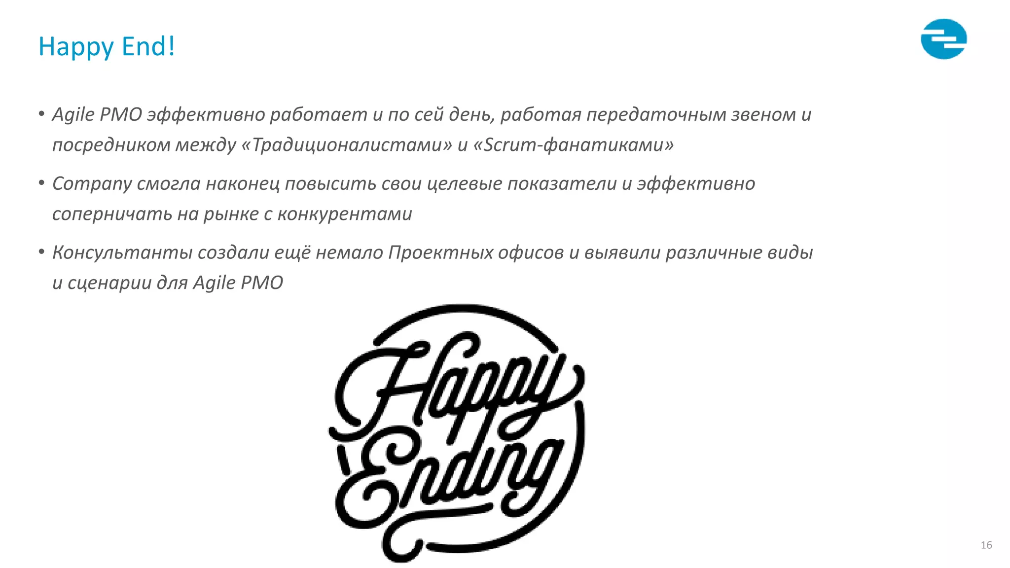 16
Happy End!
• Agile PMO эффективно работает и по сей день, работая передаточным звеном и
посредником между «Традиционалистами» и «Scrum-фанатиками»
• Company смогла наконец повысить свои целевые показатели и эффективно
соперничать на рынке с конкурентами
• Консультанты создали ещё немало Проектных офисов и выявили различные виды
и сценарии для Agile PMO
 
