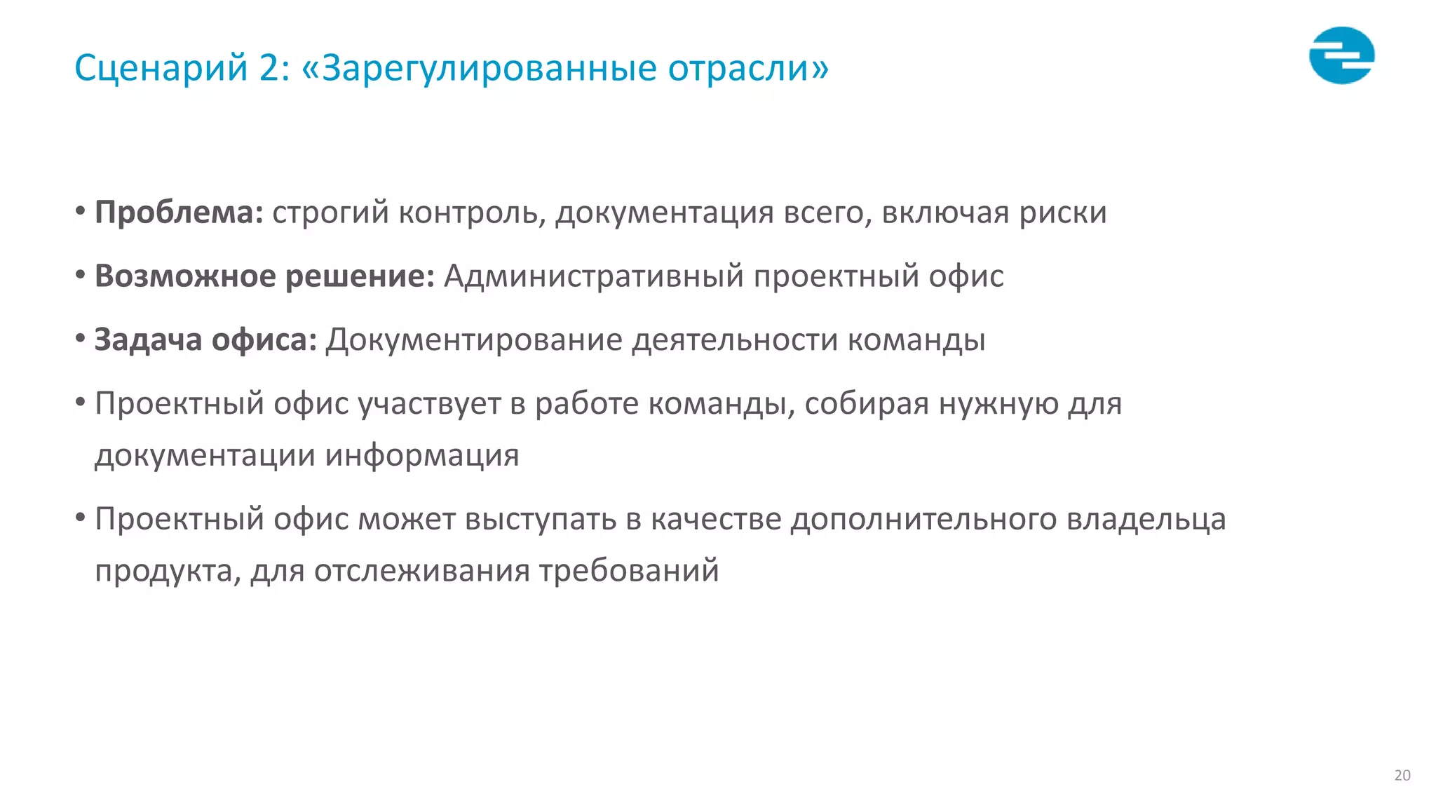 20
Сценарий 2: «Зарегулированные отрасли»
• Проблема: строгий контроль, документация всего, включая риски
• Возможное решение: Административный проектный офис
• Задача офиса: Документирование деятельности команды
• Проектный офис участвует в работе команды, собирая нужную для
документации информация
• Проектный офис может выступать в качестве дополнительного владельца
продукта, для отслеживания требований
 