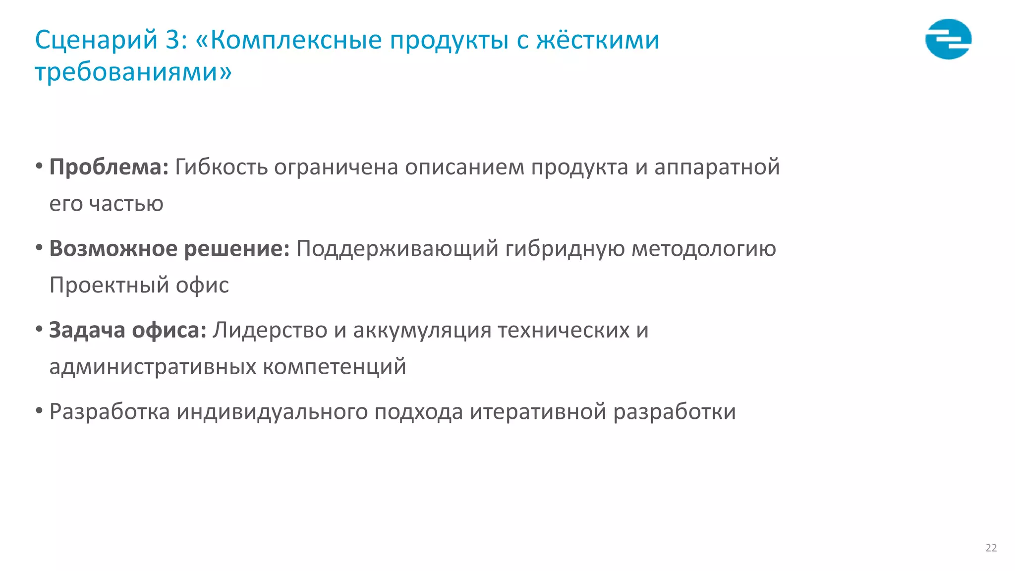 22
Сценарий 3: «Комплексные продукты с жёсткими
требованиями»
• Проблема: Гибкость ограничена описанием продукта и аппаратной
его частью
• Возможное решение: Поддерживающий гибридную методологию
Проектный офис
• Задача офиса: Лидерство и аккумуляция технических и
административных компетенций
• Разработка индивидуального подхода итеративной разработки
 
