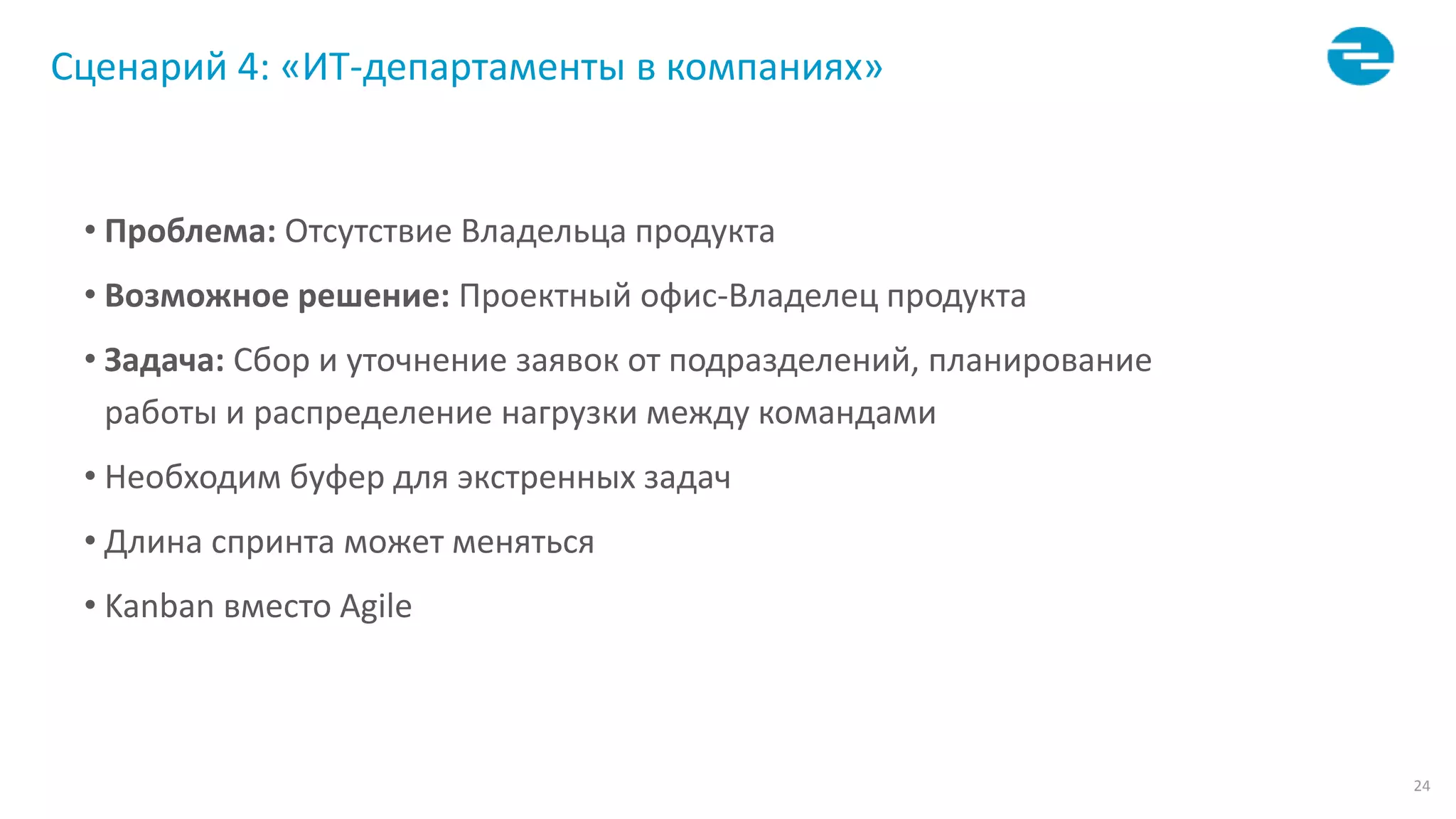 24
Сценарий 4: «ИТ-департаменты в компаниях»
• Проблема: Отсутствие Владельца продукта
• Возможное решение: Проектный офис-Владелец продукта
• Задача: Сбор и уточнение заявок от подразделений, планирование
работы и распределение нагрузки между командами
• Необходим буфер для экстренных задач
• Длина спринта может меняться
• Kanban вместо Agile
 
