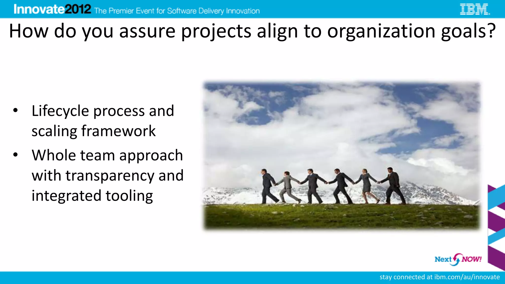 How do you assure projects align to organization goals?


• Lifecycle process and
  scaling framework
• Whole team approach
  with transparency and
  integrated tooling



                                         stay connected at ibm.com/au/innovate
 
