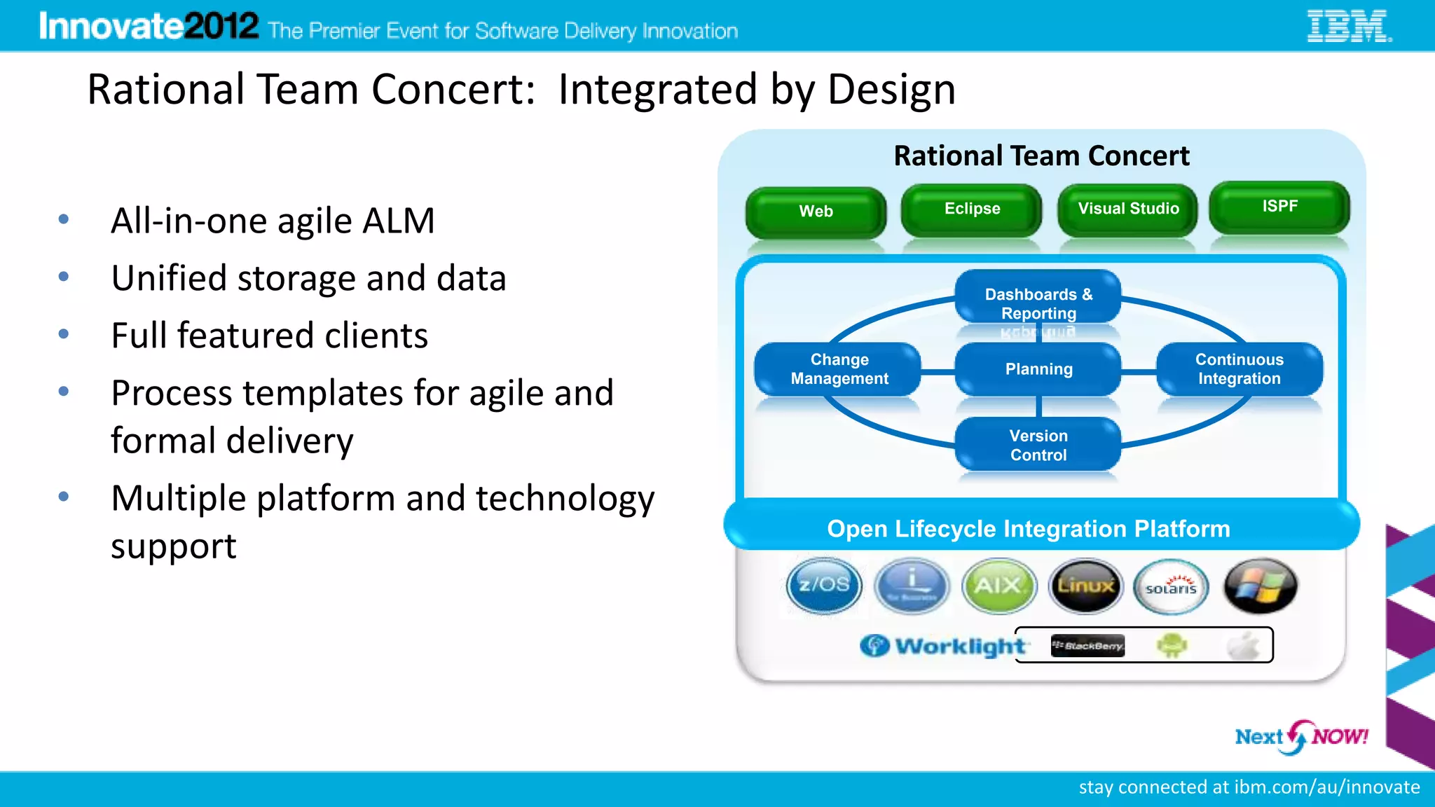 Rational Team Concert: Integrated by Design
                                                   Rational Team Concert

•                                                     Eclipse              Visual Studio           ISPF
  All-in-one agile ALM                 Web



• Unified storage and data                                 Dashboards &
                                                             Reporting
• Full featured clients                 Change                                             Continuous
                                                                Planning
•
                                      Management                                           Integration
  Process templates for agile and
  formal delivery                                               Version
                                                                Control


• Multiple platform and technology
                                         Open Lifecycle Integration Platform
  support
                                                          13




                                                                           stay connected at ibm.com/au/innovate
 