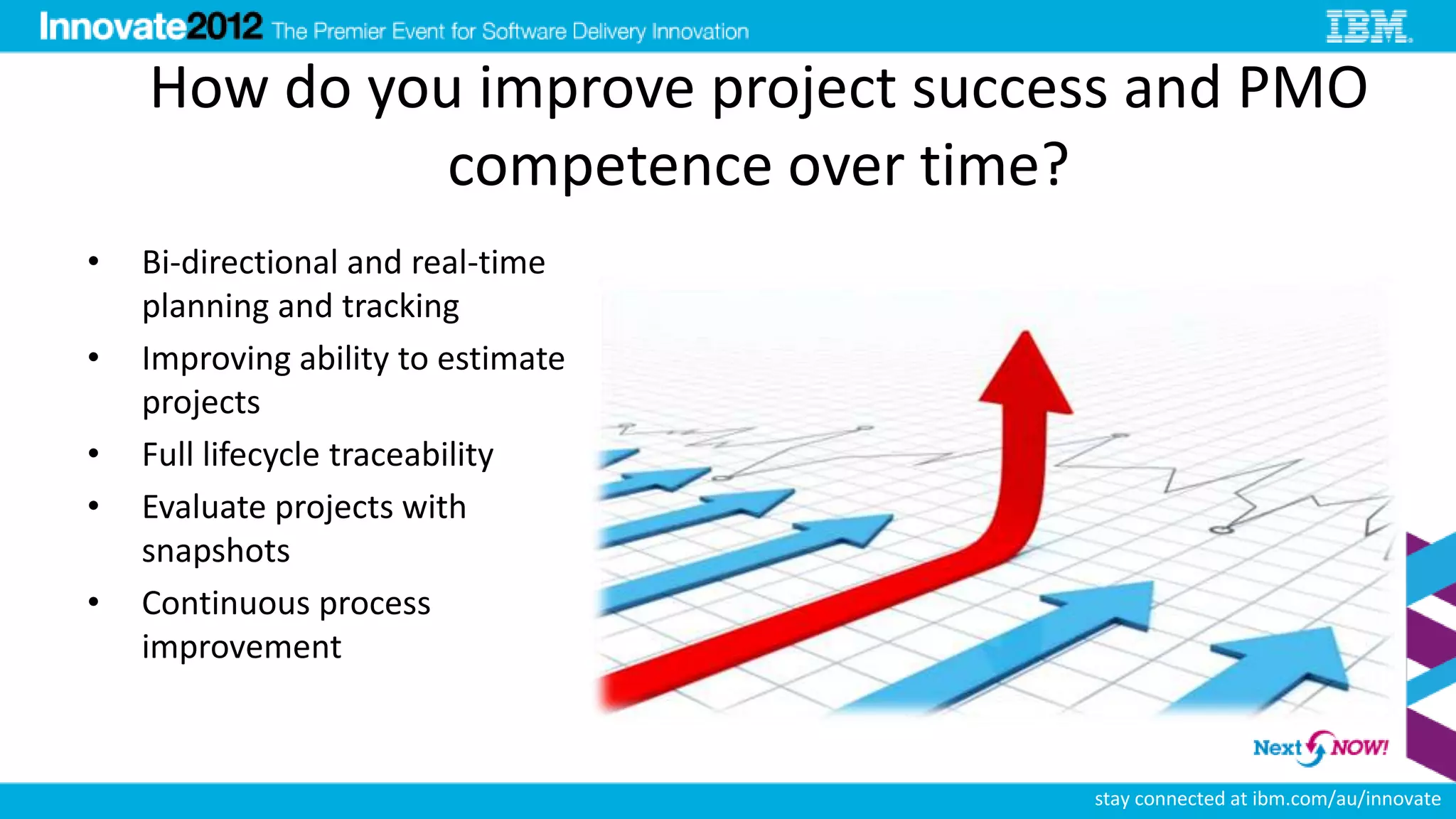 How do you improve project success and PMO
              competence over time?
•   Bi-directional and real-time
    planning and tracking
•   Improving ability to estimate
    projects
•   Full lifecycle traceability
•   Evaluate projects with
    snapshots
•   Continuous process
    improvement



                                    stay connected at ibm.com/au/innovate
 