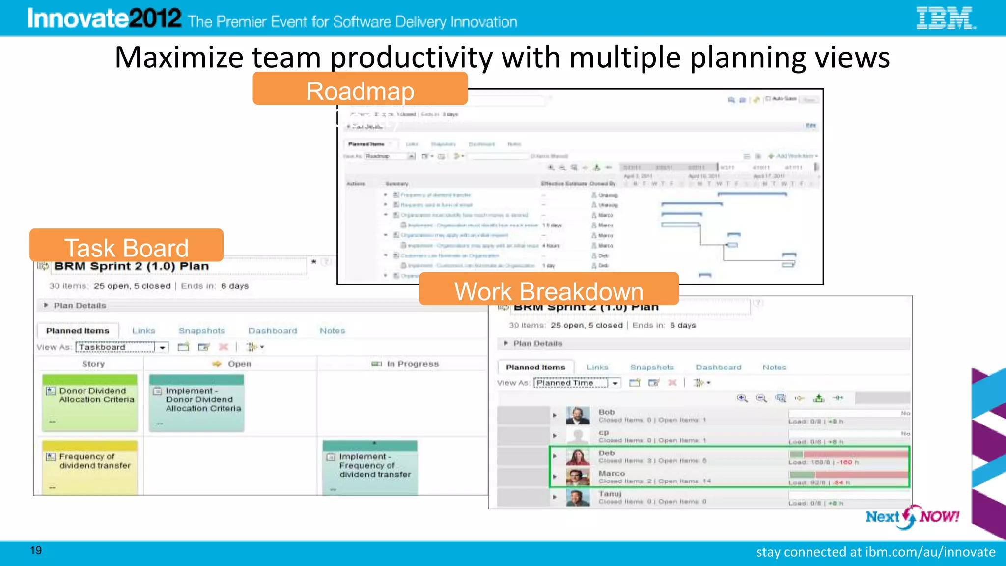 Maximize team productivity with multiple planning views
                     Roadmap
                      (Gantt)




     Task Board
                                Work Breakdown




19                                                   stay connected at ibm.com/au/innovate
 