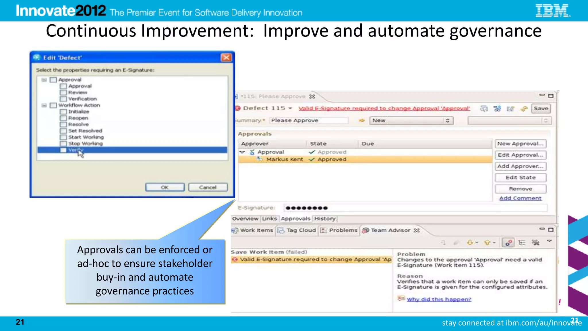 Continuous Improvement: Improve and automate governance




        Approvals can be enforced or
        ad-hoc to ensure stakeholder
            buy-in and automate
            governance practices

21                                                                                21
                                                stay connected at ibm.com/au/innovate
 