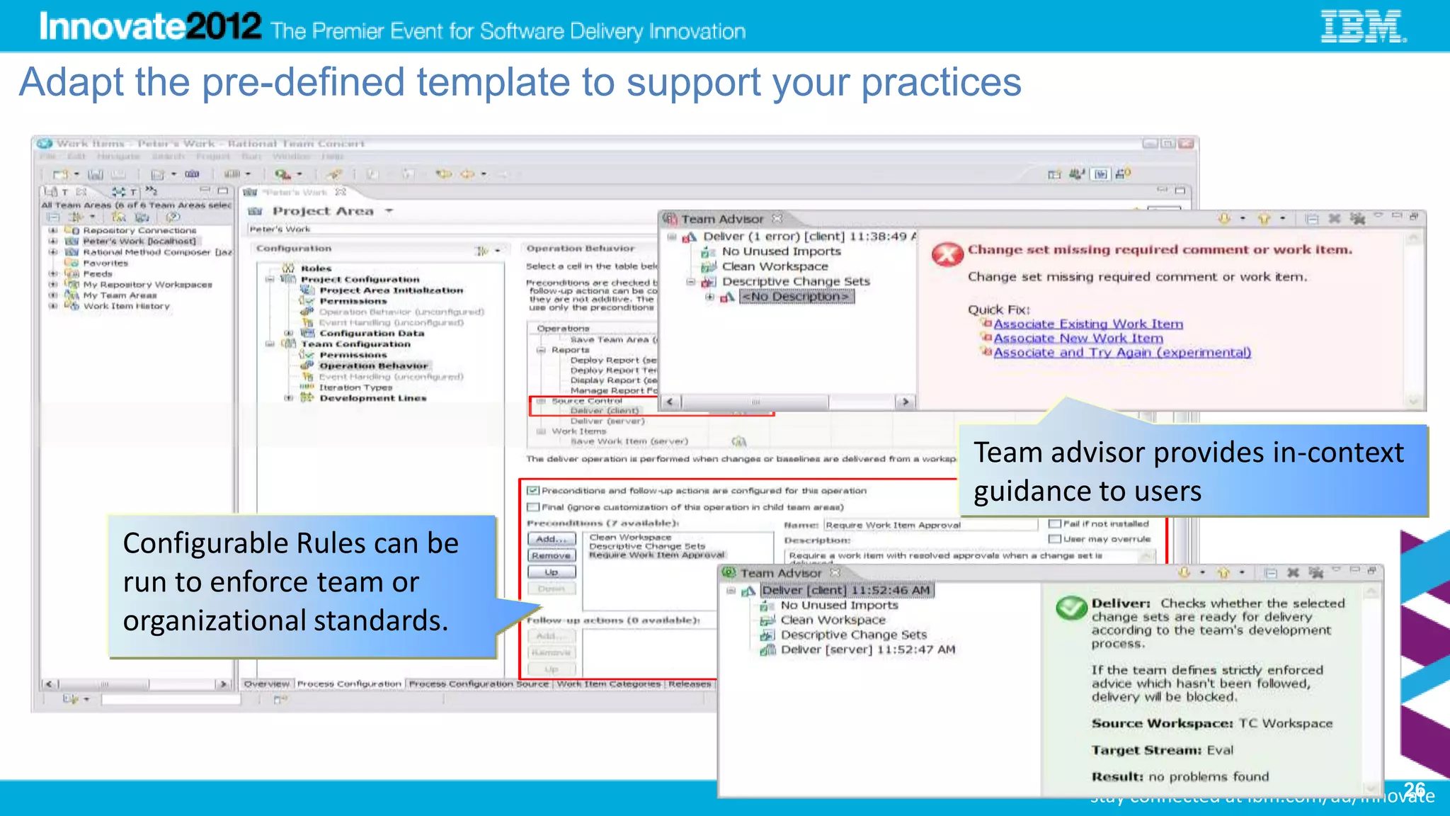 Adapt the pre-defined template to support your practices




                                           Guarded RTC operation




                                                              Team advisor provides in-context
                                                              guidance to users
     Configurable Rules can be
     run to enforce team or                            Verification required


     organizational standards.



                                                                         26
                                                                                                                 26
                                                                               stay connected at ibm.com/au/innovate
 