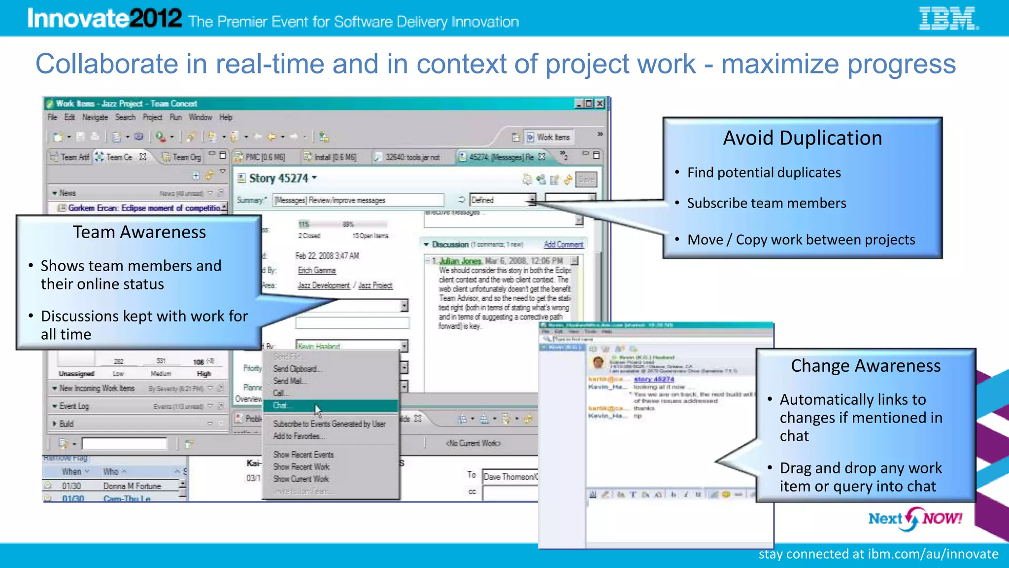 Collaborate in real-time and in context of project work - maximize progress

                                                            Avoid Duplication
                                                     • Find potential duplicates
                                                     • Subscribe team members
      Team Awareness                                 • Move / Copy work between projects
• Shows team members and
  their online status
• Discussions kept with work for
  all time
                                                                       Change Awareness
                                                                    • Automatically links to
                                                                      changes if mentioned in
                                                                      chat
                                                                    • Drag and drop any work
                                                                      item or query into chat


                                                              29
                                                                   stay connected at ibm.com/au/innovate
 