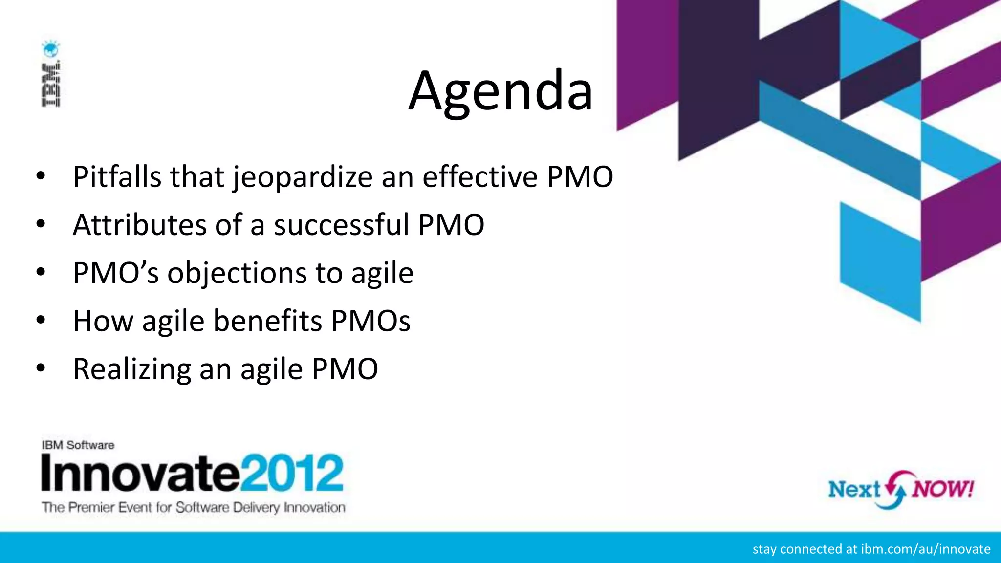 Agenda
•   Pitfalls that jeopardize an effective PMO
•   Attributes of a successful PMO
•   PMO’s objections to agile
•   How agile benefits PMOs
•   Realizing an agile PMO




                                                stay connected at ibm.com/au/innovate
 