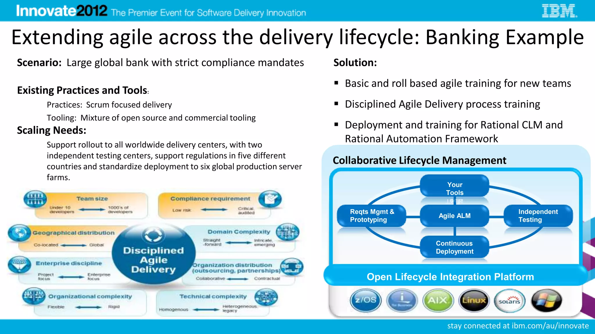 Extending agile across the delivery lifecycle: Banking Example
Scenario: Large global bank with strict compliance mandates                  Solution:
                                                                              Basic and roll based agile training for new teams
Existing Practices and Tools:
      Practices: Scrum focused delivery                                       Disciplined Agile Delivery process training
      Tooling: Mixture of open source and commercial tooling
Scaling Needs:                                                                Deployment and training for Rational CLM and
      Support rollout to all worldwide delivery centers, with two
                                                                               Rational Automation Framework
      independent testing centers, support regulations in five different
      countries and standardize deployment to six global production server
                                                                             Collaborative Lifecycle Management
      farms.
                                                                                                       Your
                                                                                                       Tools

                                                                                Reqts Mgmt &                             Independent
                                                                                                   Agile ALM
                                                                                Prototyping                              Testing


                                                                                                   Continuous
                                                                                                   Deployment



                                                                                    Open Lifecycle Integration Platform

                                                                                                  32


                                                                                                       stay connected at ibm.com/au/innovate
 