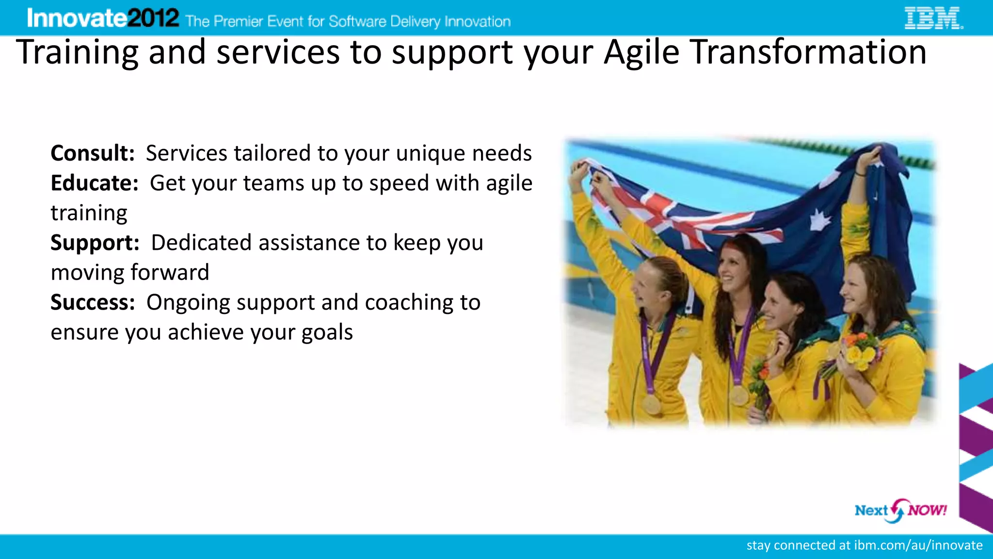 Training and services to support your Agile Transformation

  Consult: Services tailored to your unique needs
  Educate: Get your teams up to speed with agile
  training
  Support: Dedicated assistance to keep you
  moving forward
  Success: Ongoing support and coaching to
  ensure you achieve your goals




                                                    stay connected at ibm.com/au/innovate
 