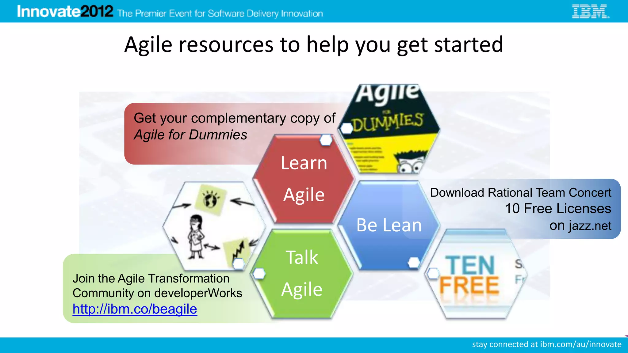 Agile resources to help you get started

          Get your complementary copy of
          Agile for Dummies

                                Learn
                                Agile                Download Rational Team Concert
                                                                  10 Free Licenses
                                           Be Lean                       on jazz.net

                                Talk
Join the Agile Transformation
Community on developerWorks     Agile
http://ibm.co/beagile

                                                           stay connected at ibm.com/au/innovate
 