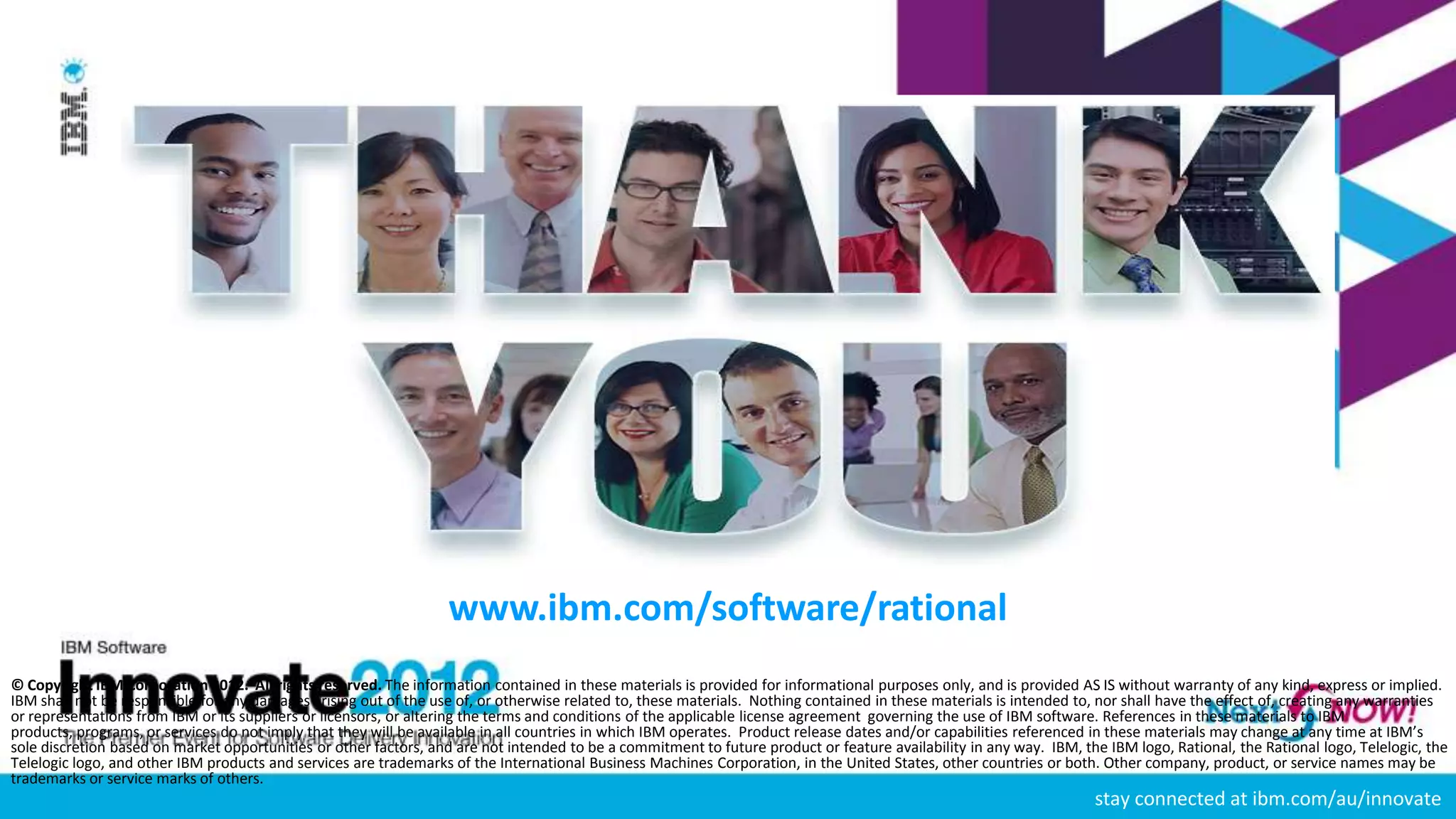 www.ibm.com/software/rational
© Copyright IBM Corporation 2012. All rights reserved. The information contained in these materials is provided for informational purposes only, and is provided AS IS without warranty of any kind, express or implied.
IBM shall not be responsible for any damages arising out of the use of, or otherwise related to, these materials. Nothing contained in these materials is intended to, nor shall have the effect of, creating any warranties
or representations from IBM or its suppliers or licensors, or altering the terms and conditions of the applicable license agreement governing the use of IBM software. References in these materials to IBM
products, programs, or services do not imply that they will be available in all countries in which IBM operates. Product release dates and/or capabilities referenced in these materials may change at any time at IBM’s
sole discretion based on market opportunities or other factors, and are not intended to be a commitment to future product or feature availability in any way. IBM, the IBM logo, Rational, the Rational logo, Telelogic, the
Telelogic logo, and other IBM products and services are trademarks of the International Business Machines Corporation, in the United States, other countries or both. Other company, product, or service names may be
trademarks or service marks of others.
                                                                                                                                                                     stay connected at ibm.com/au/innovate
 