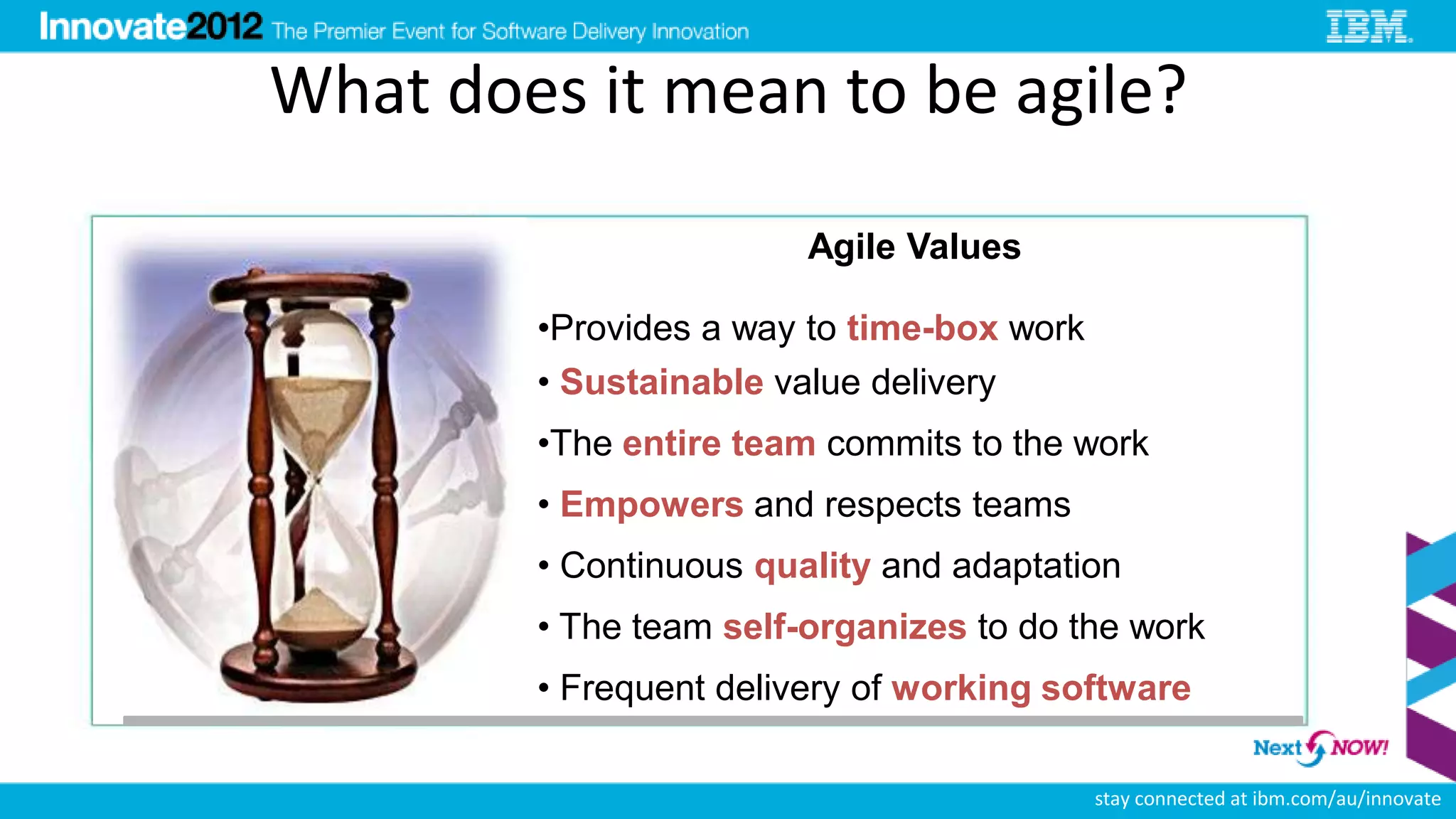 What does it mean to be agile?

                        Agile Values

        •Provides a way to time-box work
        • Sustainable value delivery
        •The entire team commits to the work
        • Empowers and respects teams
        • Continuous quality and adaptation
        • The team self-organizes to do the work
        • Frequent delivery of working software

                                           stay connected at ibm.com/au/innovate
 