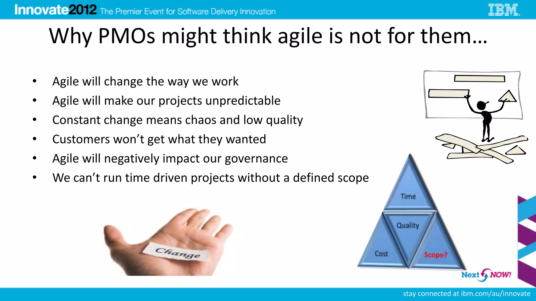 Why PMOs might think agile is not for them…
•   Agile will change the way we work
•   Agile will make our projects unpredictable
•   Constant change means chaos and low quality
•   Customers won’t get what they wanted
•   Agile will negatively impact our governance
•   We can’t run time driven projects without a defined scope




                                                                stay connected at ibm.com/au/innovate
 