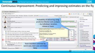Continuous Improvement: Predicting and improving estimates on the fly



                                 Probability of delivering using
                                predictive Monte Carlo analysis
                                   – by individual, iteration,
                                        release or team




                 Team members estimate by
                worst case, best case and most
                             likely
                                                                   22stay connected at ibm.com/au/innovate
 