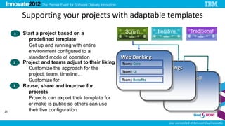 Supporting your projects with adaptable templates
     1   Start a project based on a                  Scrum              Iterative          Traditional
           predefined template
           Get up and running with entire
           environment configured to a
           standard mode of operation               Web Banking
     2   Project and teams adjust to their liking   Team : Core
           Customize the approach for the                         Project : Savings
                                                    Team : UI
           project, team, timeline…
           Customize for                            Team : Benefits          Project : Retail
     3   Reuse, share and improve for
           projects
           Projects can export their template for
           or make is public so others can use
25         their live configuration

                                                                             stay connected at ibm.com/au/innovate
 