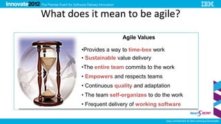 What does it mean to be agile?

                        Agile Values

        •Provides a way to time-box work
        • Sustainable value delivery
        •The entire team commits to the work
        • Empowers and respects teams
        • Continuous quality and adaptation
        • The team self-organizes to do the work
        • Frequent delivery of working software

                                           stay connected at ibm.com/au/innovate
 