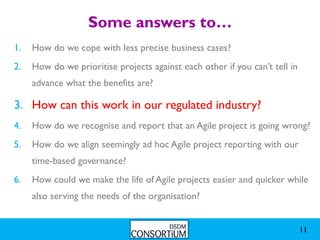 Some answers to…
1.   How do we cope with less precise business cases?
2.   How do we prioritise projects against each other if you can’t tell in
     advance what the benefits are?

3. How can this work in our regulated industry?
4.   How do we recognise and report that an Agile project is going wrong?
5.   How do we align seemingly ad hoc Agile project reporting with our
     time-based governance?
6.   How could we make the life of Agile projects easier and quicker while
     also serving the needs of the organisation?


                                                                             11
 