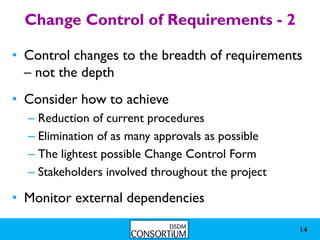 Change Control of Requirements - 2

• Control changes to the breadth of requirements
  – not the depth
• Consider how to achieve
  – Reduction of current procedures
  – Elimination of as many approvals as possible
  – The lightest possible Change Control Form
  – Stakeholders involved throughout the project

• Monitor external dependencies

                                                   14
 