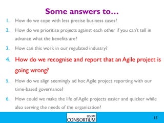 Some answers to…
1.   How do we cope with less precise business cases?
2.   How do we prioritise projects against each other if you can’t tell in
     advance what the benefits are?
3.   How can this work in our regulated industry?

4. How do we recognise and report that an Agile project is
     going wrong?
5.   How do we align seemingly ad hoc Agile project reporting with our
     time-based governance?
6.   How could we make the life of Agile projects easier and quicker while
     also serving the needs of the organisation?

                                                                             15
 