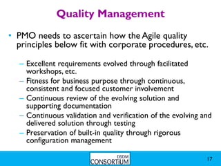 Quality Management
• PMO needs to ascertain how the Agile quality
  principles below fit with corporate procedures, etc.

  – Excellent requirements evolved through facilitated
    workshops, etc.
  – Fitness for business purpose through continuous,
    consistent and focused customer involvement
  – Continuous review of the evolving solution and
    supporting documentation
  – Continuous validation and verification of the evolving and
    delivered solution through testing
  – Preservation of built-in quality through rigorous
    configuration management

                                                            17
 
