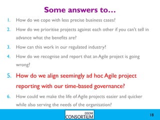 Some answers to…
1.   How do we cope with less precise business cases?
2.   How do we prioritise projects against each other if you can’t tell in
     advance what the benefits are?
3.   How can this work in our regulated industry?
4.   How do we recognise and report that an Agile project is going
     wrong?

5. How do we align seemingly ad hoc Agile project
     reporting with our time-based governance?
6.   How could we make the life of Agile projects easier and quicker
     while also serving the needs of the organisation?

                                                                             18
 