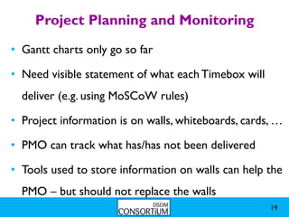 Project Planning and Monitoring
• Gantt charts only go so far

• Need visible statement of what each Timebox will
  deliver (e.g. using MoSCoW rules)

• Project information is on walls, whiteboards, cards, …

• PMO can track what has/has not been delivered

• Tools used to store information on walls can help the
  PMO – but should not replace the walls
                                                     19
 