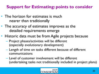 Support for Estimating: points to consider

• The horizon for estimates is much
    nearer than traditionally
• The accuracy of estimates improves as the
    detailed requirements emerge
• Historic data must be from Agile projects because
  – Project phases/activities will be different
    (especially evolutionary development)
  – Length of time on tasks different because of different
    communications
  – Level of customer involvement will be different
    (undertaking tasks not traditionally included in project plans)

                                                               20
 