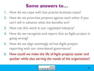 Some answers to…
1. How do we cope with less precise business cases?
2. How do we prioritise projects against each other if you
   can’t tell in advance what the benefits are?
3. How can this work in our regulated industry?
4. How do we recognise and report that an Agile project is
   going wrong?
5. How do we align seemingly ad hoc Agile project
   reporting with our time-based governance?
6. How could we make the life of Agile projects easier and
   quicker while also serving the needs of the organisation?

                                                          21
 