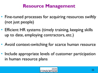 Resource Management

• Fine-tuned processes for acquiring resources swiftly
  (not just people)
• Efficient HR systems (timely training, keeping skills
  up to date, employing contractors, etc.)

• Avoid context-switching for scarce human resource

• Include appropriate levels of customer participation
  in human resource plans

                                                      22
 