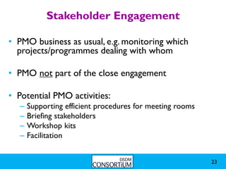 Stakeholder Engagement

• PMO business as usual, e.g. monitoring which
  projects/programmes dealing with whom

• PMO not part of the close engagement

• Potential PMO activities:
  –   Supporting efficient procedures for meeting rooms
  –   Briefing stakeholders
  –   Workshop kits
  –   Facilitation


                                                          23
 