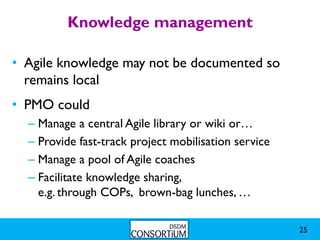 Knowledge management

• Agile knowledge may not be documented so
  remains local
• PMO could
  – Manage a central Agile library or wiki or…
  – Provide fast-track project mobilisation service
  – Manage a pool of Agile coaches
  – Facilitate knowledge sharing,
    e.g. through COPs, brown-bag lunches, …

                                                      25
 