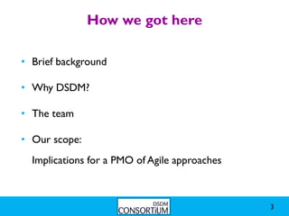 How we got here

• Brief background

• Why DSDM?

• The team

• Our scope:
  Implications for a PMO of Agile approaches



                                               3
 
