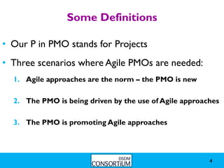 Some Definitions

• Our P in PMO stands for Projects
• Three scenarios where Agile PMOs are needed:
  1. Agile approaches are the norm – the PMO is new

  2. The PMO is being driven by the use of Agile approaches

  3. The PMO is promoting Agile approaches




                                                        4
 