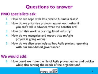 Questions to answer
PMO specialists ask:
  1. How do we cope with less precise business cases?
  2. How do we prioritise projects against each other if
       you can’t tell in advance what the benefits are?
  3. How can this work in our regulated industry?
  4. How do we recognise and report that an Agile
       project is going wrong?
  5. How do we align seemingly ad hoc Agile project reporting
       with our time-based governance?

We would add:
  6. How could we make the life of Agile project easier and quicker
       while also serving the needs of the organisation?
                                                                5
 