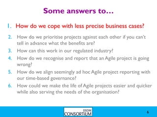 Some answers to…
1. How do we cope with less precise business cases?
1.
2. How do we prioritise projects against each other if you can’t
   tell in advance what the benefits are?
3. How can this work in our regulated industry?
4. How do we recognise and report that an Agile project is going
   wrong?
5. How do we align seemingly ad hoc Agile project reporting with
   our time-based governance?
6. How could we make the life of Agile projects easier and quicker
   while also serving the needs of the organisation?


                                                               6
 