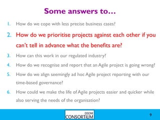 Some answers to…
1.   How do we cope with less precise business cases?

2. How do we prioritise projects against each other if you
     can’t tell in advance what the benefits are?
3.   How can this work in our regulated industry?
4.   How do we recognise and report that an Agile project is going wrong?
5.   How do we align seemingly ad hoc Agile project reporting with our
     time-based governance?
6.   How could we make the life of Agile projects easier and quicker while
     also serving the needs of the organisation?

                                                                         9
 