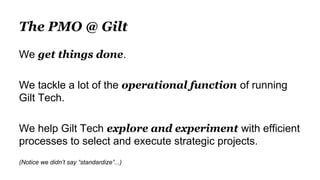 The PMO @ Gilt
We get things done.
We tackle a lot of the operational function of running
Gilt Tech.
We help Gilt Tech explore and experiment with efficient
processes to select and execute strategic projects.
(Notice we didn’t say “standardize”...)
 