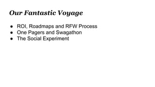 Our Fantastic Voyage
● ROI, Roadmaps and RFW Process
● One Pagers and Swagathon
● The Social Experiment
 