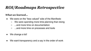 ROI/Roadmaps Retrospective
What we learned...
● We were on the “less valued” side of the Manifesto
○ We were spending more time planning than doing
○ ...and more time on documentation
○ ...and more time on processes and tools
● We change a lot!
● We want transparency and a say in the order of work
 