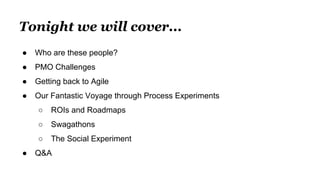 Tonight we will cover...
● Who are these people?
● PMO Challenges
● Getting back to Agile
● Our Fantastic Voyage through Process Experiments
○ ROIs and Roadmaps
○ Swagathons
○ The Social Experiment
● Q&A
 